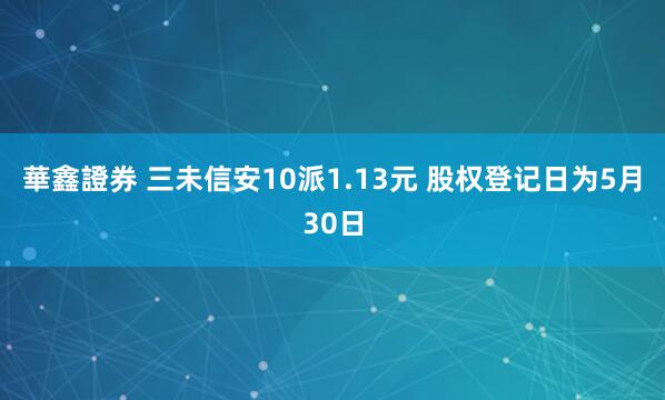 華鑫證券 三未信安10派1.13元 股权登记日为5月30日