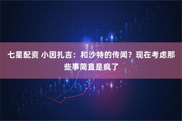 七星配资 小因扎吉：和沙特的传闻？现在考虑那些事简直是疯了