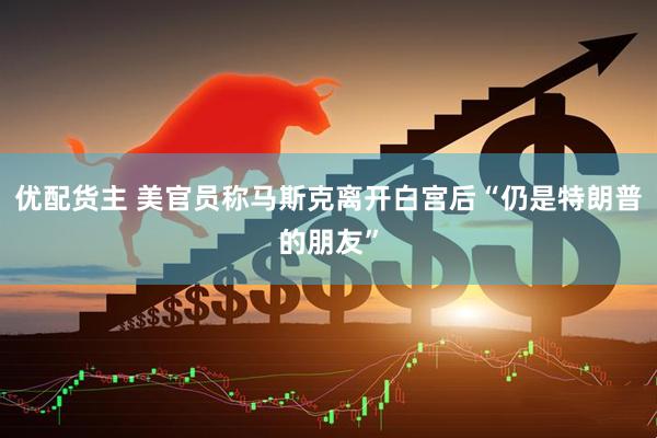 优配货主 美官员称马斯克离开白宫后“仍是特朗普的朋友”