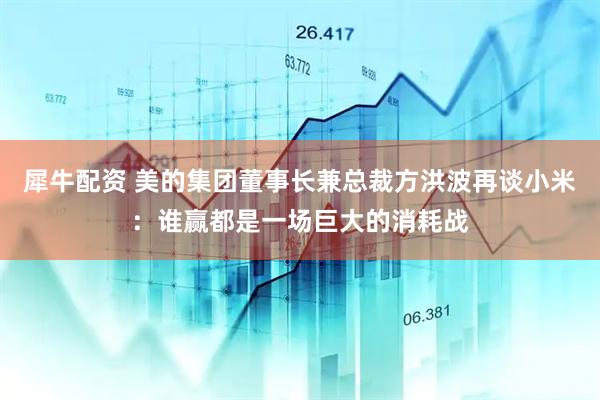 犀牛配资 美的集团董事长兼总裁方洪波再谈小米：谁赢都是一场巨大的消耗战