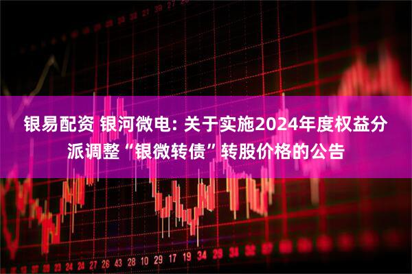 银易配资 银河微电: 关于实施2024年度权益分派调整“银微转债”转股价格的公告