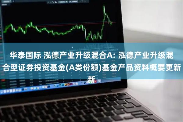 华泰国际 泓德产业升级混合A: 泓德产业升级混合型证券投资基金(A类份额)基金产品资料概要更新