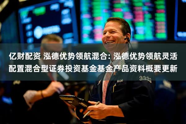 亿财配资 泓德优势领航混合: 泓德优势领航灵活配置混合型证券投资基金基金产品资料概要更新