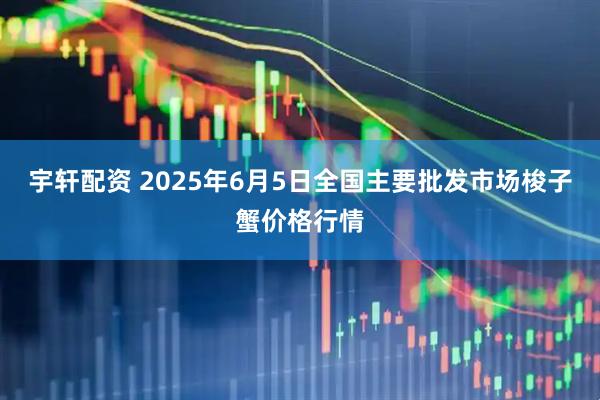宇轩配资 2025年6月5日全国主要批发市场梭子蟹价格行情