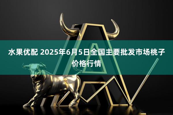 水果优配 2025年6月5日全国主要批发市场桃子价格行情