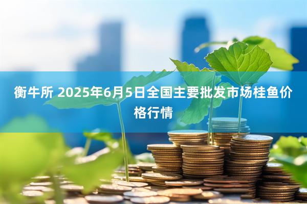 衡牛所 2025年6月5日全国主要批发市场桂鱼价格行情