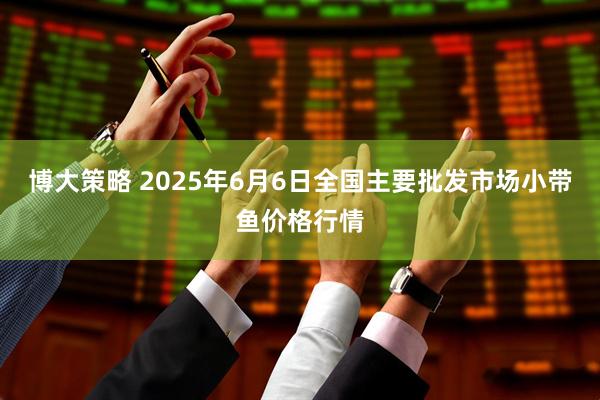 博大策略 2025年6月6日全国主要批发市场小带鱼价格行情