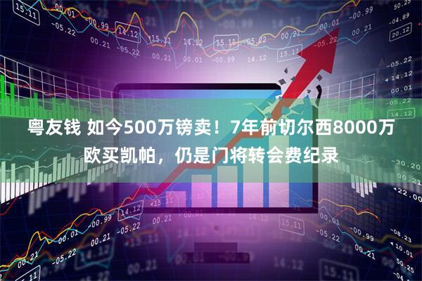 粤友钱 如今500万镑卖！7年前切尔西8000万欧买凯帕，仍是门将转会费纪录