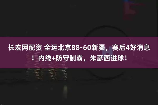 长宏网配资 全运北京88-60新疆，赛后4好消息！内线+防守制霸，朱彦西进球！