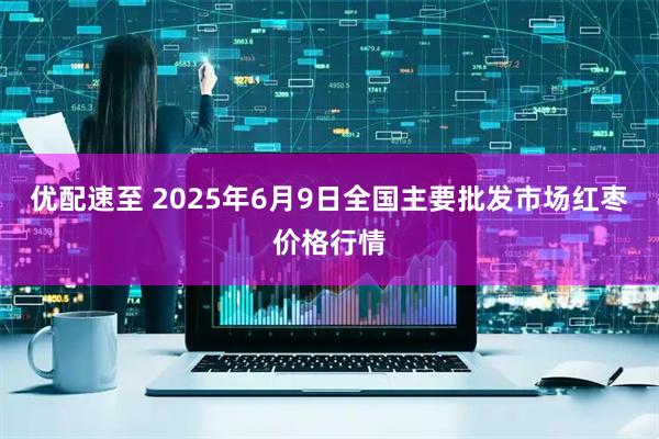 优配速至 2025年6月9日全国主要批发市场红枣价格行情