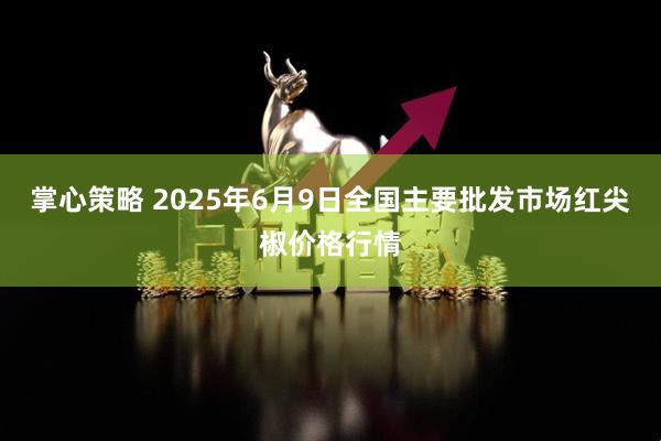 掌心策略 2025年6月9日全国主要批发市场红尖椒价格行情