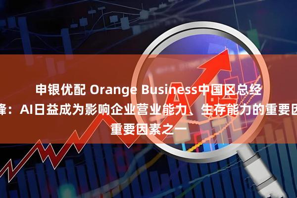申银优配 Orange Business中国区总经理张宇锋：AI日益成为影响企业营业能力、生存能力的重要因素之一