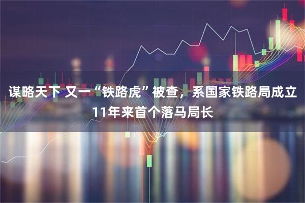 谋略天下 又一“铁路虎”被查，系国家铁路局成立11年来首个落马局长