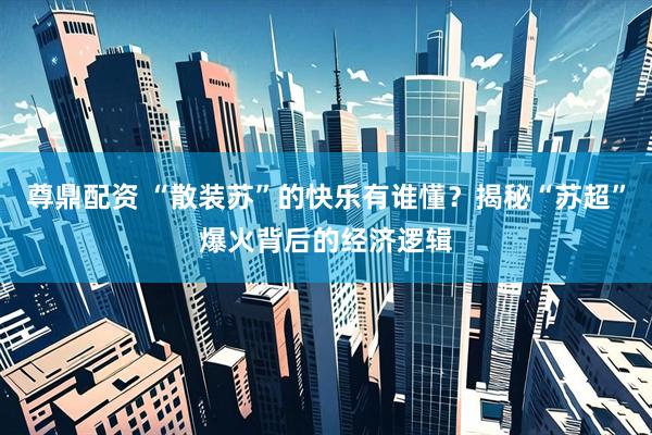 尊鼎配资 “散装苏”的快乐有谁懂？揭秘“苏超”爆火背后的经济逻辑