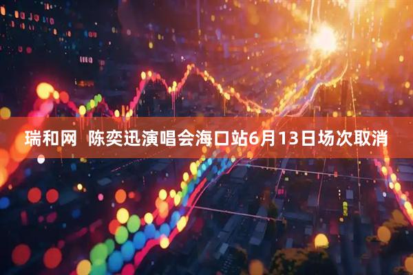 瑞和网  陈奕迅演唱会海口站6月13日场次取消