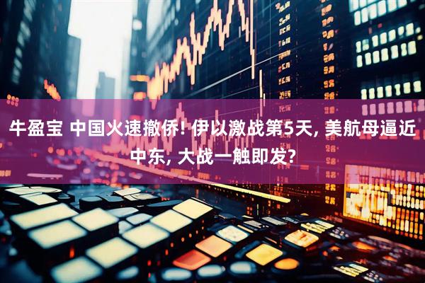 牛盈宝 中国火速撤侨! 伊以激战第5天, 美航母逼近中东, 大战一触即发?