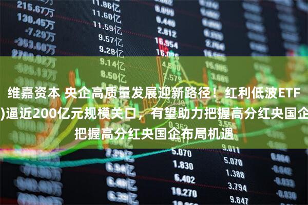 维嘉资本 央企高质量发展迎新路径！红利低波ETF(512890)逼近200亿元规模关口，有望助力把握高分红央国企布局机遇