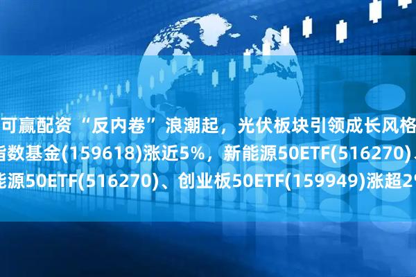 融可赢配资 “反内卷” 浪潮起，光伏板块引领成长风格行情反弹，光伏ETF指数基金(159618)涨近5%，新能源50ETF(516270)、创业板50ETF(159949)涨超2%