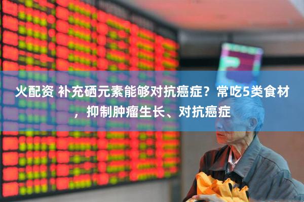 火配资 补充硒元素能够对抗癌症？常吃5类食材，抑制肿瘤生长、对抗癌症