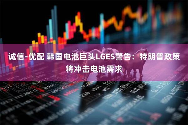 诚信-优配 韩国电池巨头LGES警告：特朗普政策将冲击电池需求