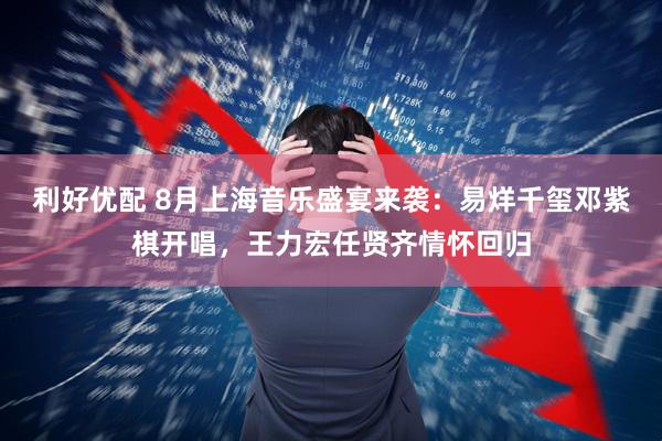 利好优配 8月上海音乐盛宴来袭：易烊千玺邓紫棋开唱，王力宏任贤齐情怀回归