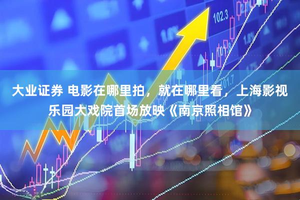 大业证券 电影在哪里拍，就在哪里看，上海影视乐园大戏院首场放映《南京照相馆》