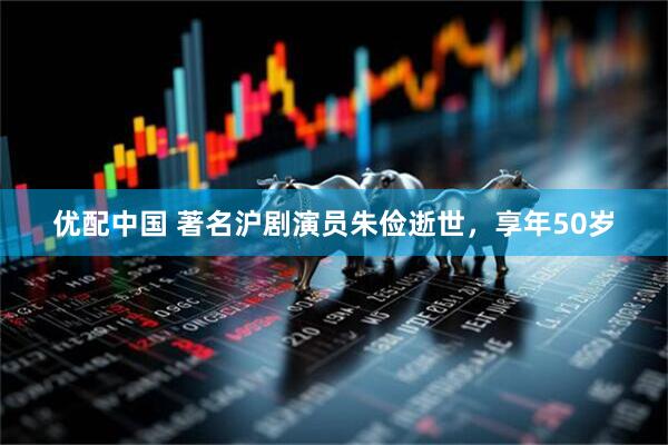 优配中国 著名沪剧演员朱俭逝世，享年50岁