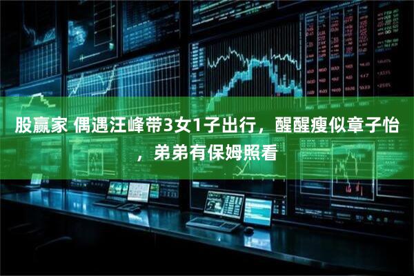 股赢家 偶遇汪峰带3女1子出行，醒醒瘦似章子怡，弟弟有保姆照看
