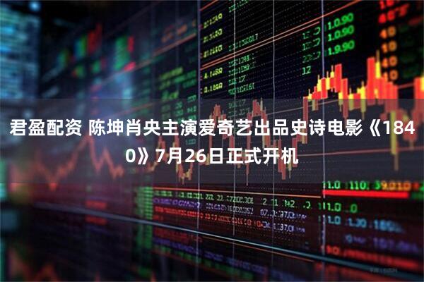 君盈配资 陈坤肖央主演爱奇艺出品史诗电影《1840》7月26日正式开机