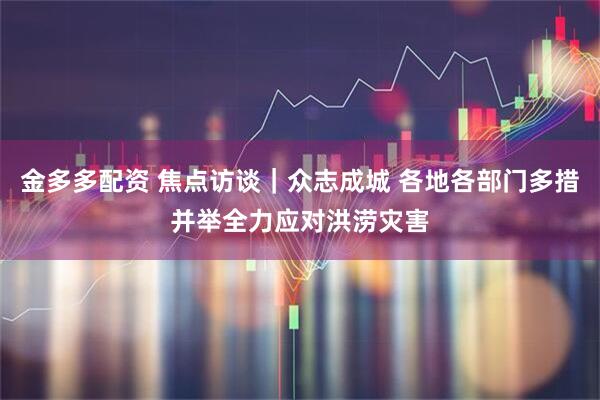金多多配资 焦点访谈｜众志成城 各地各部门多措并举全力应对洪涝灾害