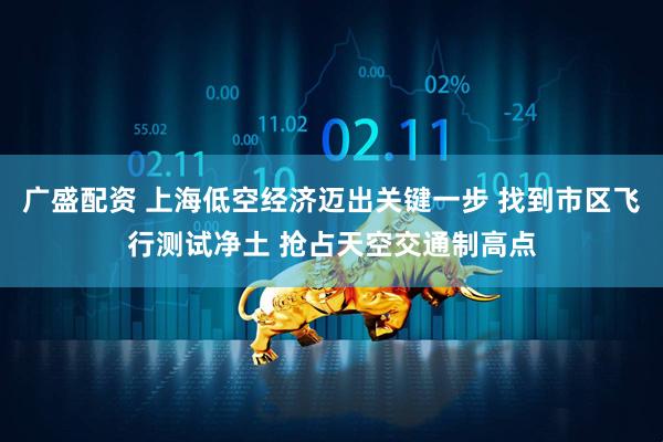 广盛配资 上海低空经济迈出关键一步 找到市区飞行测试净土 抢占天空交通制高点