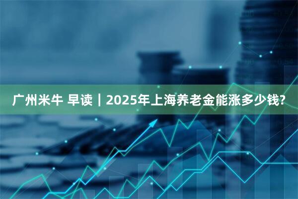 广州米牛 早读｜2025年上海养老金能涨多少钱?