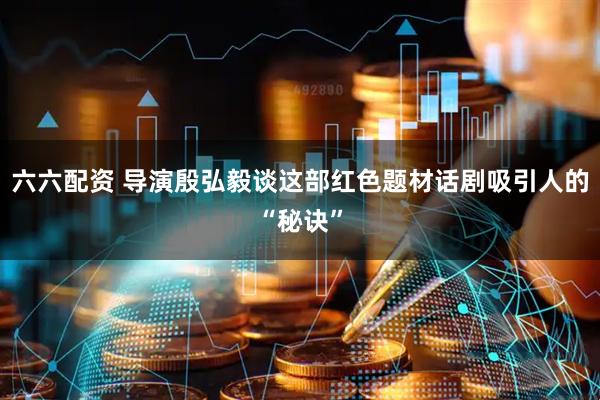 六六配资 导演殷弘毅谈这部红色题材话剧吸引人的“秘诀”