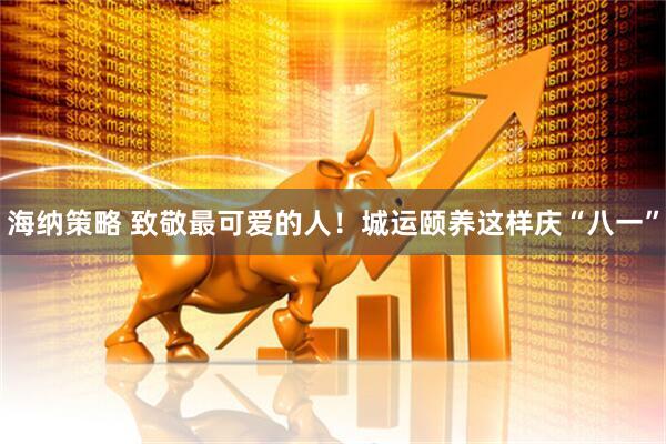 海纳策略 致敬最可爱的人！城运颐养这样庆“八一”