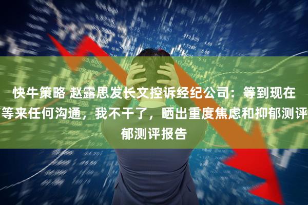 快牛策略 赵露思发长文控诉经纪公司：等到现在没有等来任何沟通，我不干了，晒出重度焦虑和抑郁测评报告
