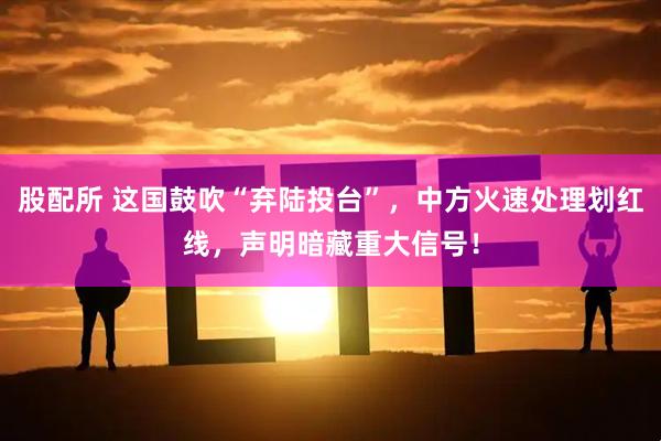 股配所 这国鼓吹“弃陆投台”，中方火速处理划红线，声明暗藏重大信号！