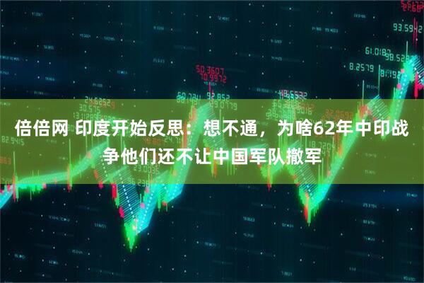 倍倍网 印度开始反思：想不通，为啥62年中印战争他们还不让中国军队撤军