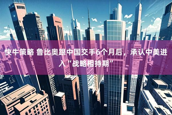 快牛策略 鲁比奥跟中国交手6个月后，承认中美进入“战略相持期”