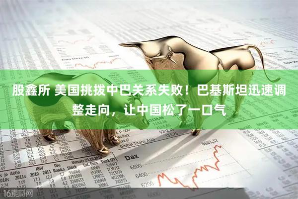 股鑫所 美国挑拨中巴关系失败！巴基斯坦迅速调整走向，让中国松了一口气