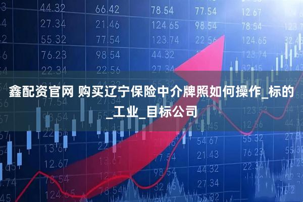鑫配资官网 购买辽宁保险中介牌照如何操作_标的_工业_目标公司