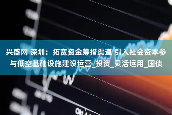 兴盛网 深圳：拓宽资金筹措渠道 引入社会资本参与低空基础设施建设运营_投资_灵活运用_国债