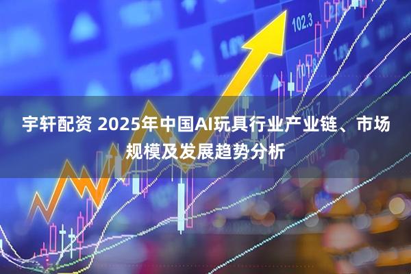宇轩配资 2025年中国AI玩具行业产业链、市场规模及发展趋势分析