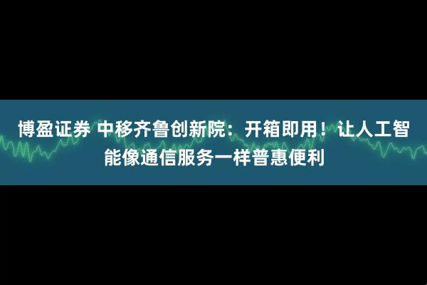 博盈证券 中移齐鲁创新院：开箱即用！让人工智能像通信服务一样普惠便利