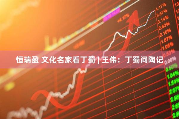 恒瑞盈 文化名家看丁蜀 | 王伟：丁蜀问陶记