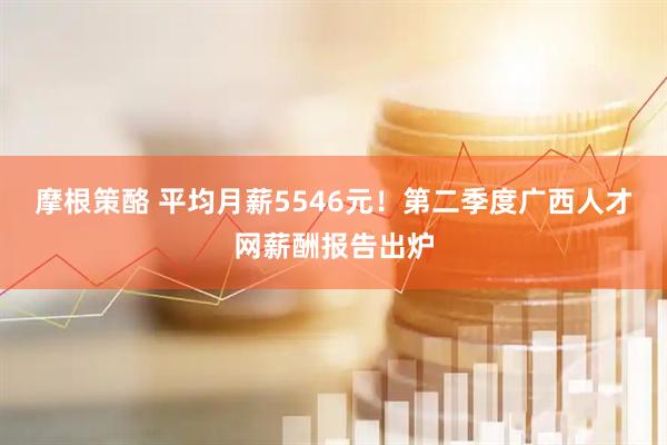 摩根策酪 平均月薪5546元！第二季度广西人才网薪酬报告出炉