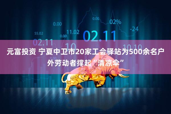 元富投资 宁夏中卫市20家工会驿站为500余名户外劳动者撑起“清凉伞”