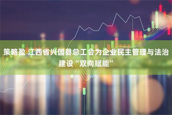 策略盈 江西省兴国县总工会为企业民主管理与法治建设“双向赋能”