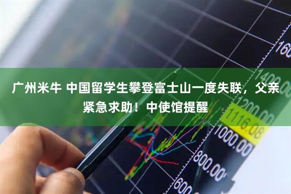 广州米牛 中国留学生攀登富士山一度失联，父亲紧急求助！中使馆提醒