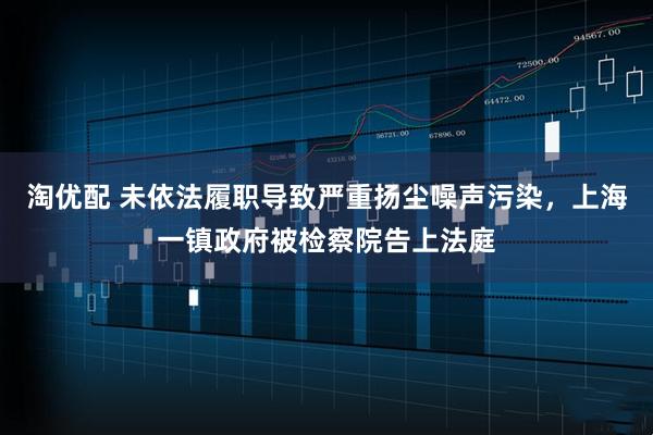 淘优配 未依法履职导致严重扬尘噪声污染，上海一镇政府被检察院告上法庭