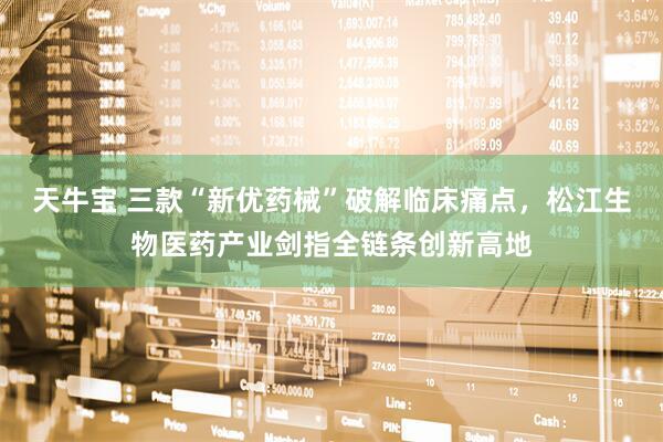 天牛宝 三款“新优药械”破解临床痛点，松江生物医药产业剑指全链条创新高地